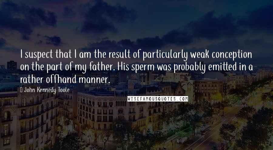 John Kennedy Toole Quotes: I suspect that I am the result of particularly weak conception on the part of my father. His sperm was probably emitted in a rather offhand manner.