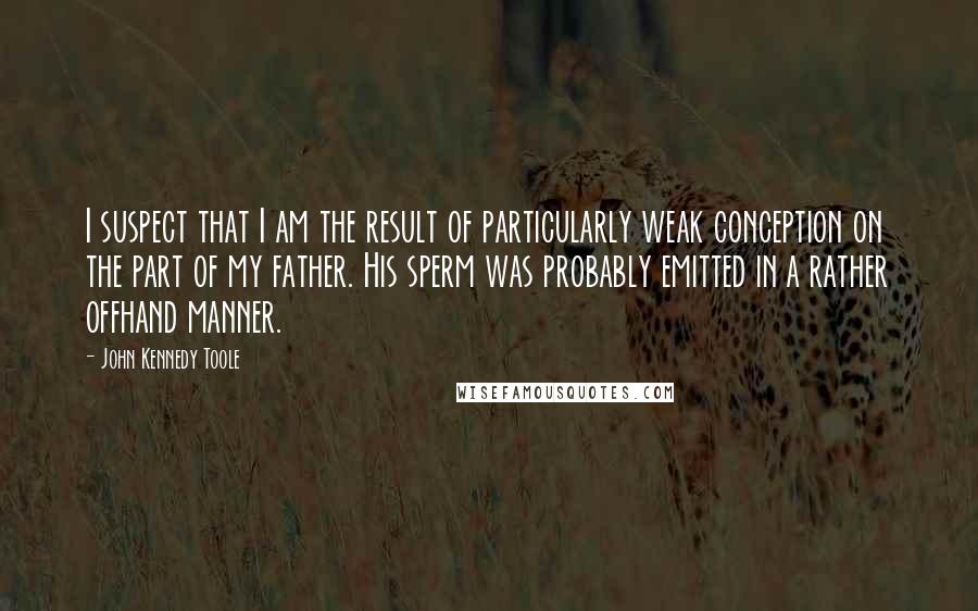 John Kennedy Toole Quotes: I suspect that I am the result of particularly weak conception on the part of my father. His sperm was probably emitted in a rather offhand manner.