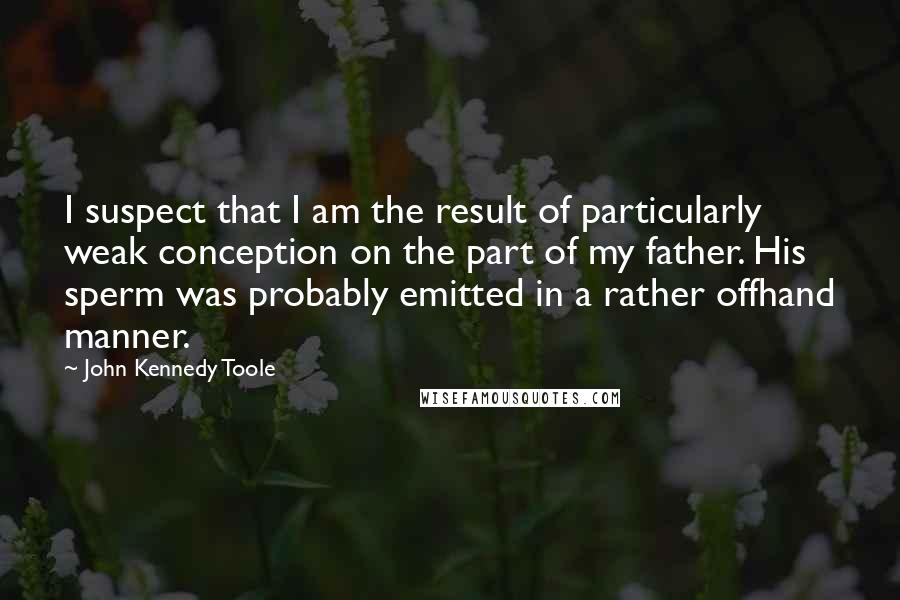John Kennedy Toole Quotes: I suspect that I am the result of particularly weak conception on the part of my father. His sperm was probably emitted in a rather offhand manner.