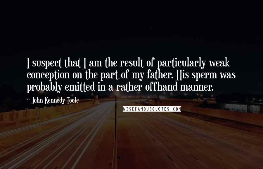 John Kennedy Toole Quotes: I suspect that I am the result of particularly weak conception on the part of my father. His sperm was probably emitted in a rather offhand manner.