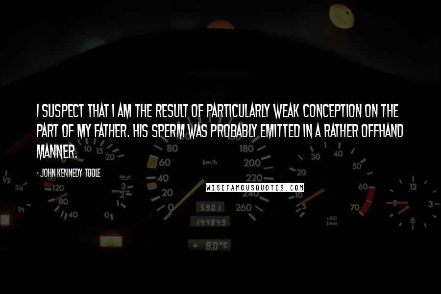 John Kennedy Toole Quotes: I suspect that I am the result of particularly weak conception on the part of my father. His sperm was probably emitted in a rather offhand manner.