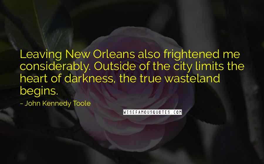 John Kennedy Toole Quotes: Leaving New Orleans also frightened me considerably. Outside of the city limits the heart of darkness, the true wasteland begins.