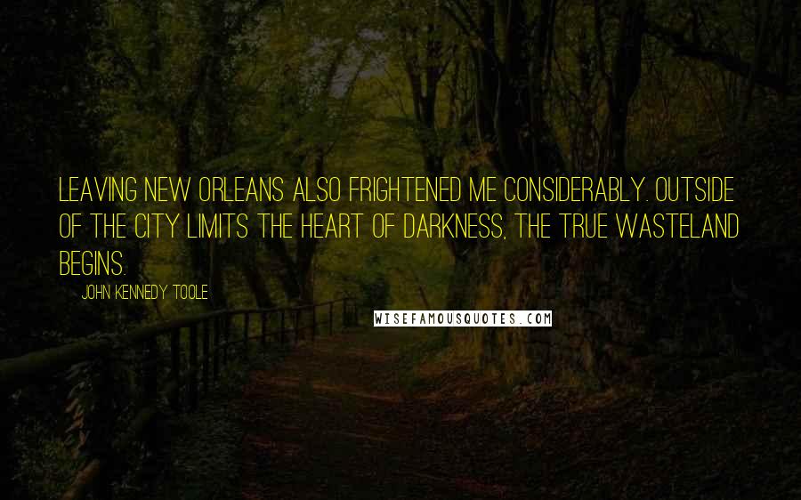 John Kennedy Toole Quotes: Leaving New Orleans also frightened me considerably. Outside of the city limits the heart of darkness, the true wasteland begins.