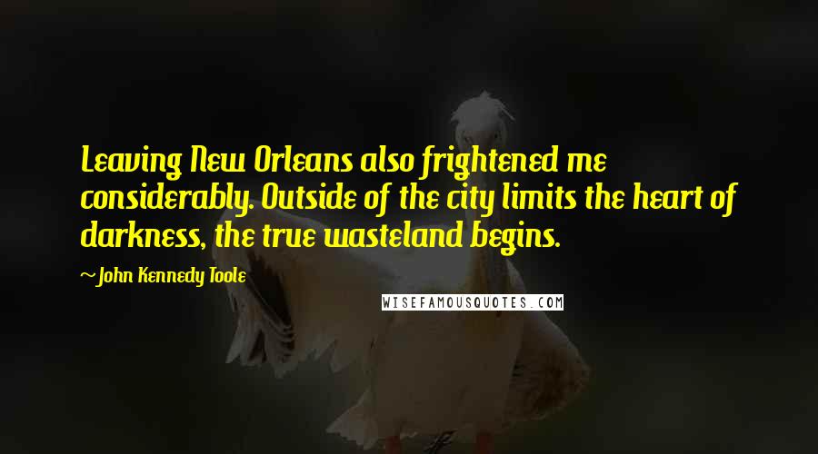 John Kennedy Toole Quotes: Leaving New Orleans also frightened me considerably. Outside of the city limits the heart of darkness, the true wasteland begins.