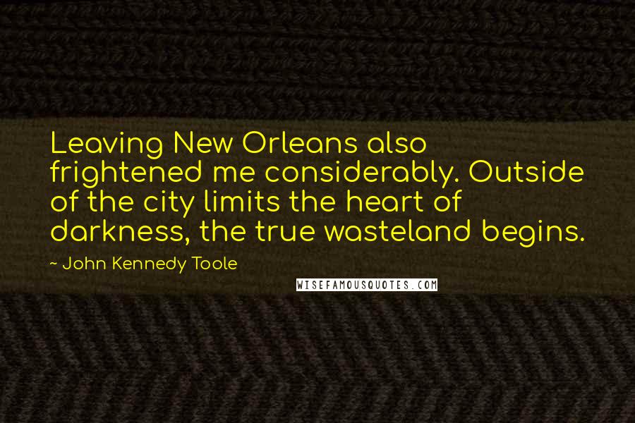 John Kennedy Toole Quotes: Leaving New Orleans also frightened me considerably. Outside of the city limits the heart of darkness, the true wasteland begins.