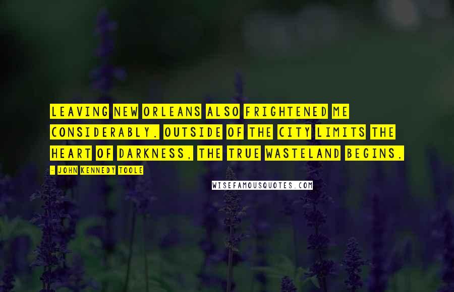 John Kennedy Toole Quotes: Leaving New Orleans also frightened me considerably. Outside of the city limits the heart of darkness, the true wasteland begins.