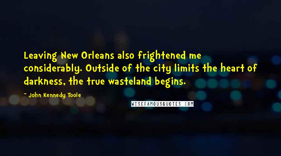 John Kennedy Toole Quotes: Leaving New Orleans also frightened me considerably. Outside of the city limits the heart of darkness, the true wasteland begins.