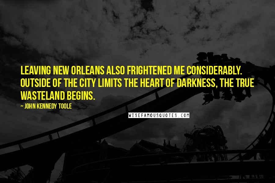 John Kennedy Toole Quotes: Leaving New Orleans also frightened me considerably. Outside of the city limits the heart of darkness, the true wasteland begins.
