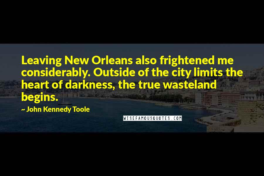 John Kennedy Toole Quotes: Leaving New Orleans also frightened me considerably. Outside of the city limits the heart of darkness, the true wasteland begins.