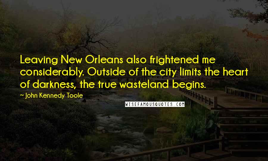 John Kennedy Toole Quotes: Leaving New Orleans also frightened me considerably. Outside of the city limits the heart of darkness, the true wasteland begins.