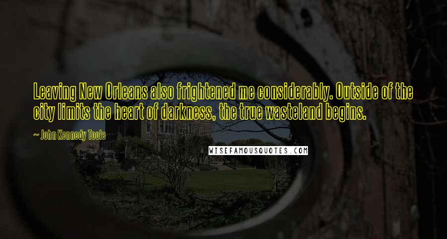 John Kennedy Toole Quotes: Leaving New Orleans also frightened me considerably. Outside of the city limits the heart of darkness, the true wasteland begins.