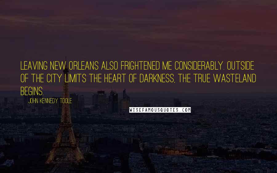 John Kennedy Toole Quotes: Leaving New Orleans also frightened me considerably. Outside of the city limits the heart of darkness, the true wasteland begins.