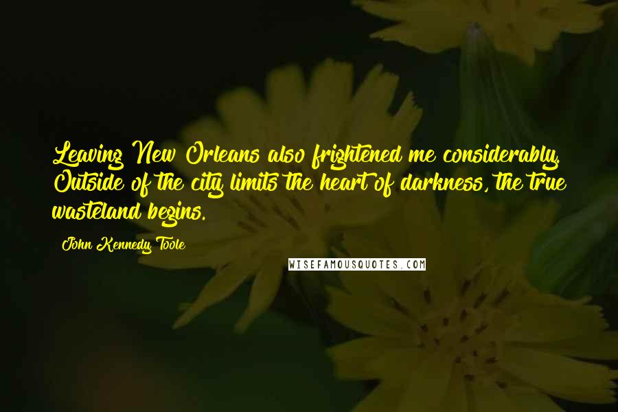 John Kennedy Toole Quotes: Leaving New Orleans also frightened me considerably. Outside of the city limits the heart of darkness, the true wasteland begins.