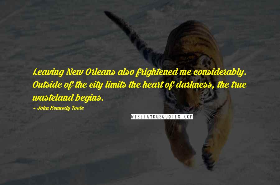 John Kennedy Toole Quotes: Leaving New Orleans also frightened me considerably. Outside of the city limits the heart of darkness, the true wasteland begins.