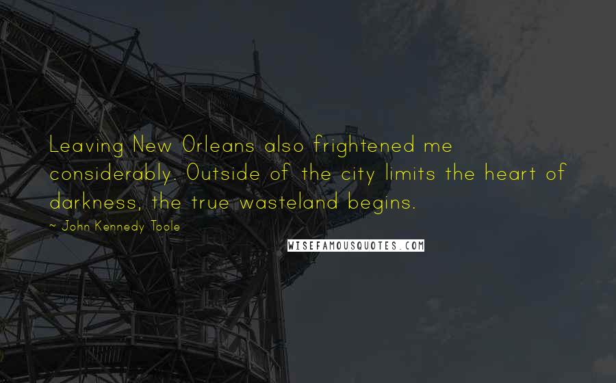 John Kennedy Toole Quotes: Leaving New Orleans also frightened me considerably. Outside of the city limits the heart of darkness, the true wasteland begins.