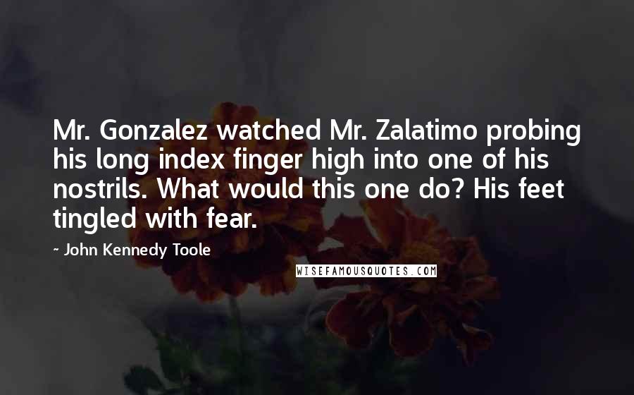 John Kennedy Toole Quotes: Mr. Gonzalez watched Mr. Zalatimo probing his long index finger high into one of his nostrils. What would this one do? His feet tingled with fear.