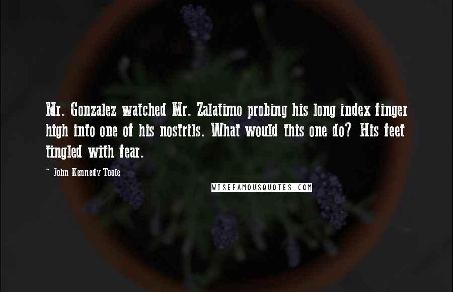 John Kennedy Toole Quotes: Mr. Gonzalez watched Mr. Zalatimo probing his long index finger high into one of his nostrils. What would this one do? His feet tingled with fear.