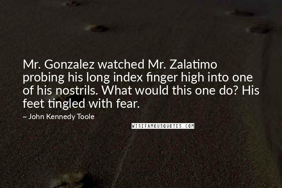 John Kennedy Toole Quotes: Mr. Gonzalez watched Mr. Zalatimo probing his long index finger high into one of his nostrils. What would this one do? His feet tingled with fear.