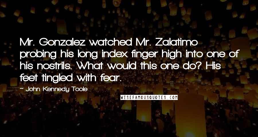 John Kennedy Toole Quotes: Mr. Gonzalez watched Mr. Zalatimo probing his long index finger high into one of his nostrils. What would this one do? His feet tingled with fear.