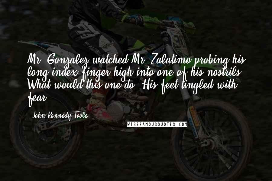 John Kennedy Toole Quotes: Mr. Gonzalez watched Mr. Zalatimo probing his long index finger high into one of his nostrils. What would this one do? His feet tingled with fear.