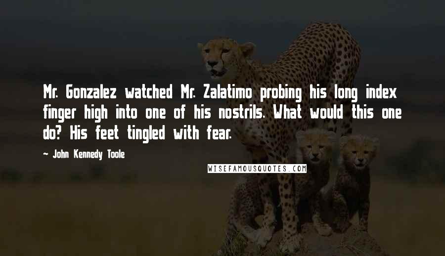 John Kennedy Toole Quotes: Mr. Gonzalez watched Mr. Zalatimo probing his long index finger high into one of his nostrils. What would this one do? His feet tingled with fear.