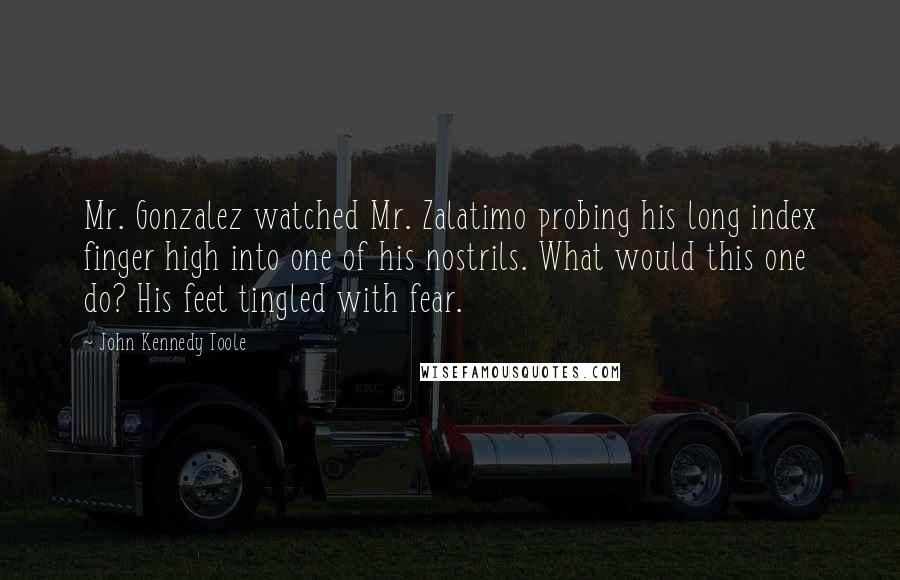 John Kennedy Toole Quotes: Mr. Gonzalez watched Mr. Zalatimo probing his long index finger high into one of his nostrils. What would this one do? His feet tingled with fear.