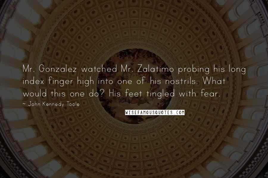 John Kennedy Toole Quotes: Mr. Gonzalez watched Mr. Zalatimo probing his long index finger high into one of his nostrils. What would this one do? His feet tingled with fear.