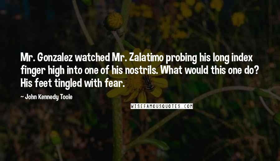 John Kennedy Toole Quotes: Mr. Gonzalez watched Mr. Zalatimo probing his long index finger high into one of his nostrils. What would this one do? His feet tingled with fear.