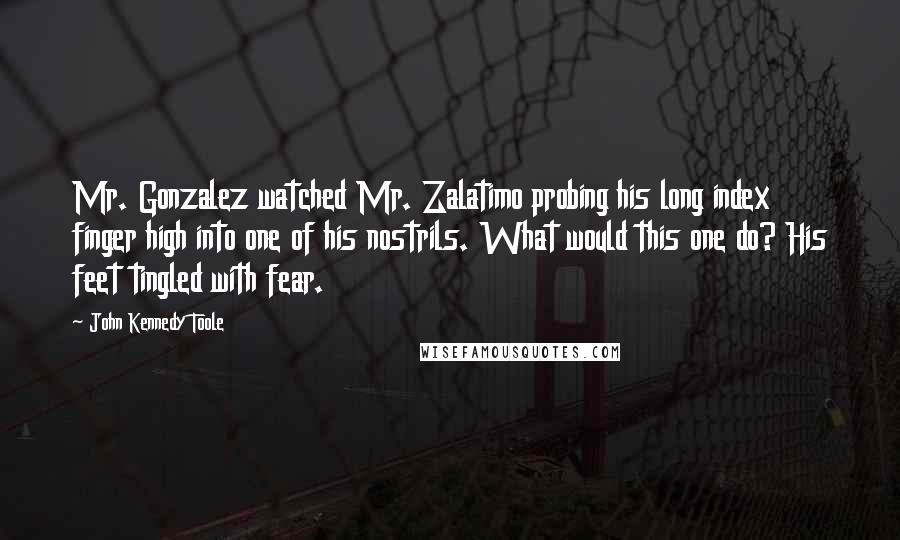 John Kennedy Toole Quotes: Mr. Gonzalez watched Mr. Zalatimo probing his long index finger high into one of his nostrils. What would this one do? His feet tingled with fear.