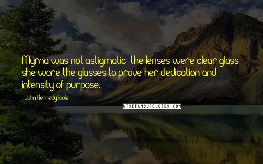 John Kennedy Toole Quotes: Myrna was not astigmatic; the lenses were clear glass; she wore the glasses to prove her dedication and intensity of purpose.
