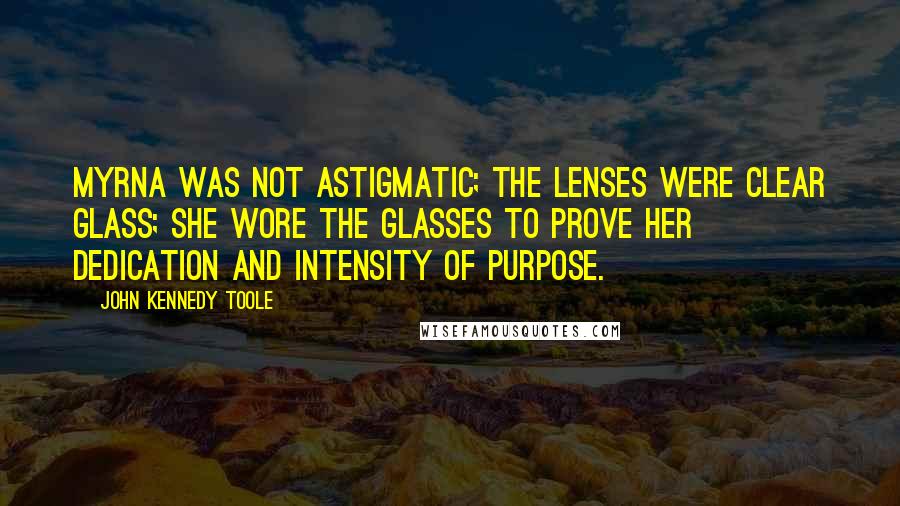 John Kennedy Toole Quotes: Myrna was not astigmatic; the lenses were clear glass; she wore the glasses to prove her dedication and intensity of purpose.