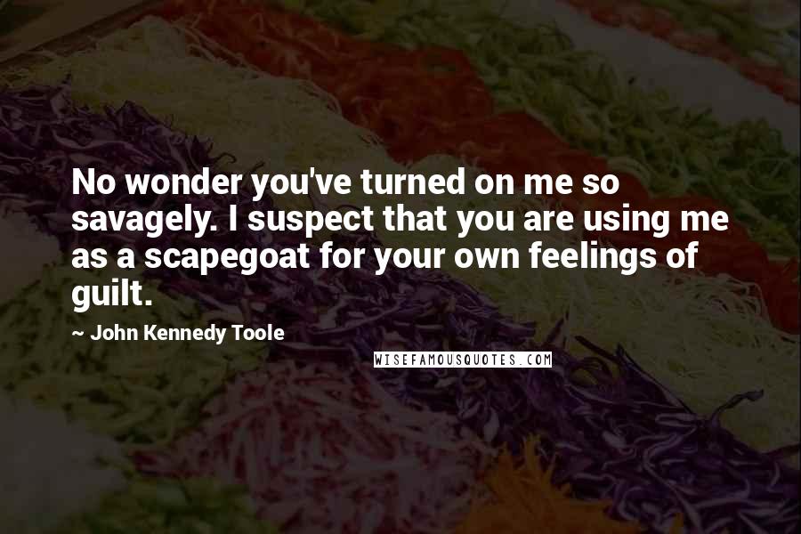 John Kennedy Toole Quotes: No wonder you've turned on me so savagely. I suspect that you are using me as a scapegoat for your own feelings of guilt.