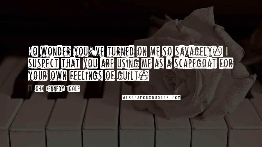 John Kennedy Toole Quotes: No wonder you've turned on me so savagely. I suspect that you are using me as a scapegoat for your own feelings of guilt.