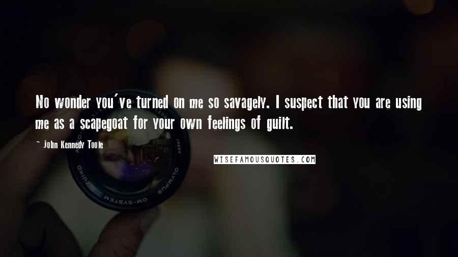 John Kennedy Toole Quotes: No wonder you've turned on me so savagely. I suspect that you are using me as a scapegoat for your own feelings of guilt.