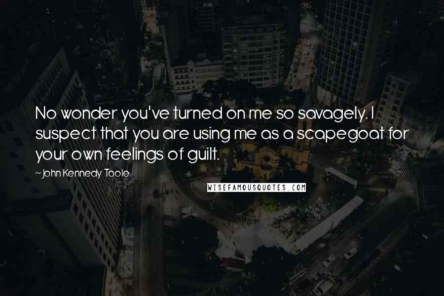 John Kennedy Toole Quotes: No wonder you've turned on me so savagely. I suspect that you are using me as a scapegoat for your own feelings of guilt.