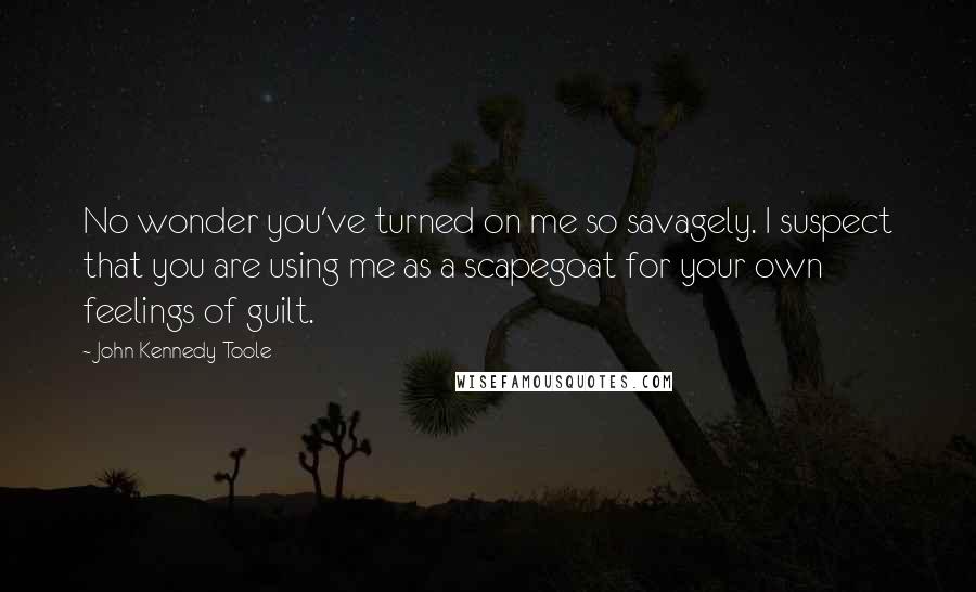 John Kennedy Toole Quotes: No wonder you've turned on me so savagely. I suspect that you are using me as a scapegoat for your own feelings of guilt.