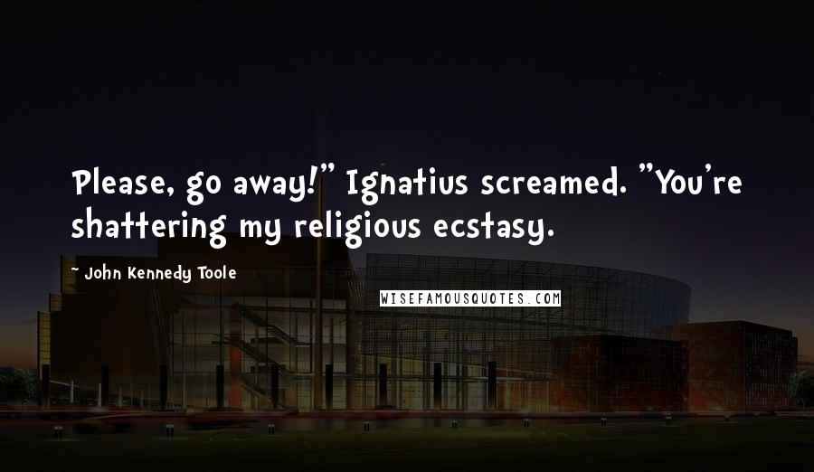 John Kennedy Toole Quotes: Please, go away!" Ignatius screamed. "You're shattering my religious ecstasy.