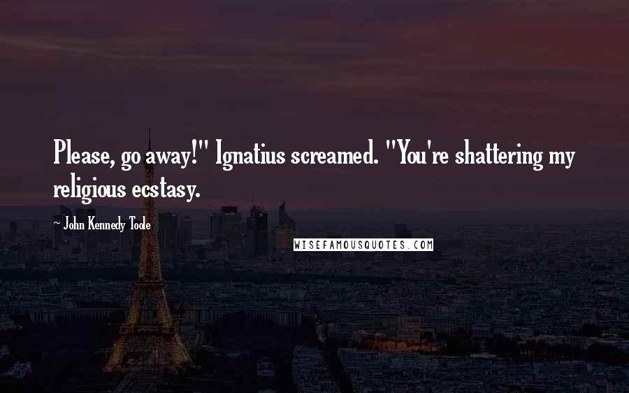 John Kennedy Toole Quotes: Please, go away!" Ignatius screamed. "You're shattering my religious ecstasy.