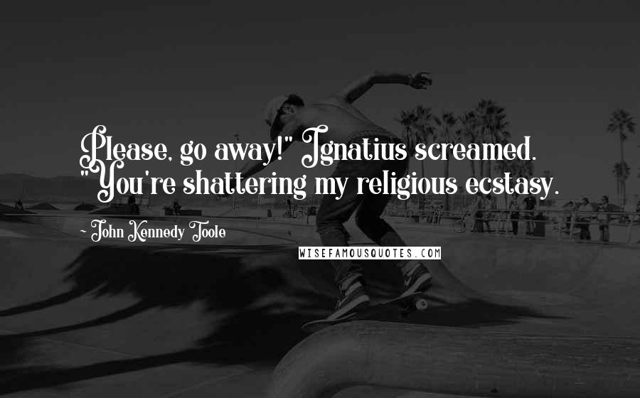 John Kennedy Toole Quotes: Please, go away!" Ignatius screamed. "You're shattering my religious ecstasy.