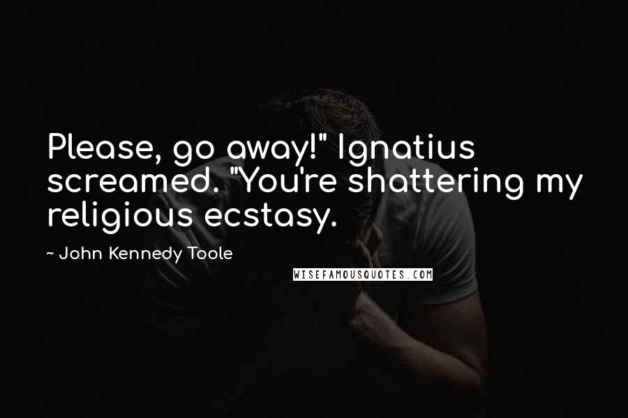 John Kennedy Toole Quotes: Please, go away!" Ignatius screamed. "You're shattering my religious ecstasy.