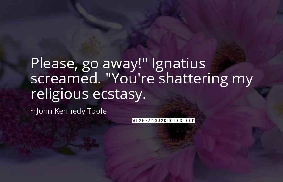 John Kennedy Toole Quotes: Please, go away!" Ignatius screamed. "You're shattering my religious ecstasy.