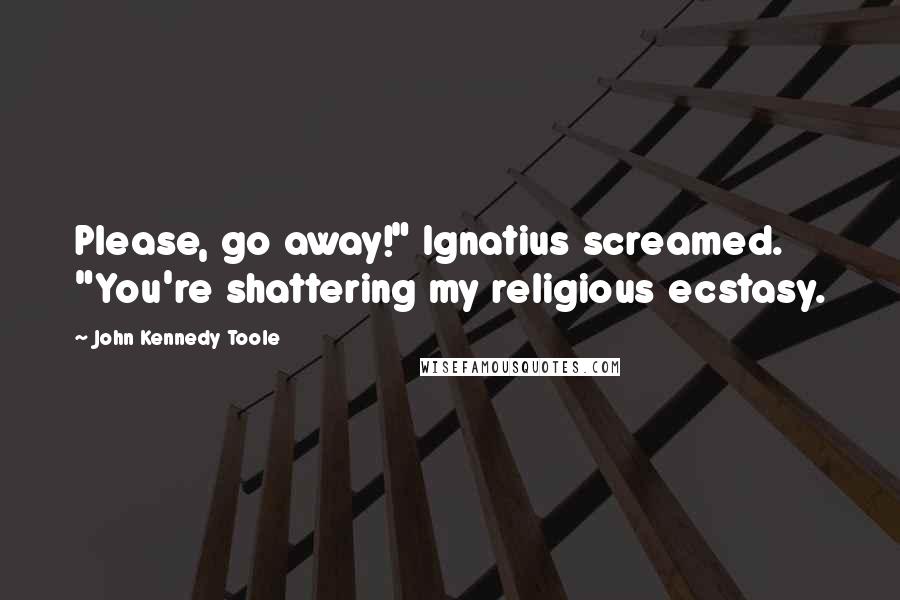 John Kennedy Toole Quotes: Please, go away!" Ignatius screamed. "You're shattering my religious ecstasy.