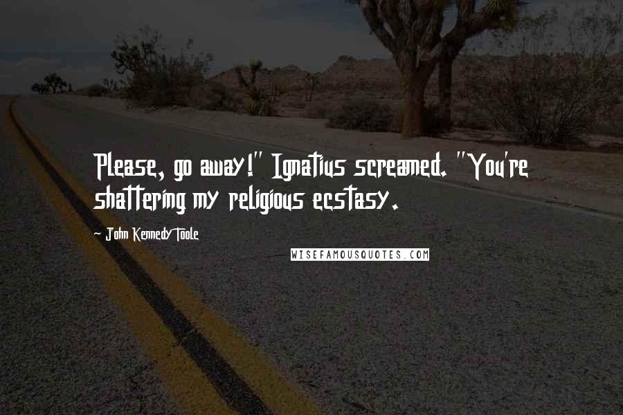 John Kennedy Toole Quotes: Please, go away!" Ignatius screamed. "You're shattering my religious ecstasy.