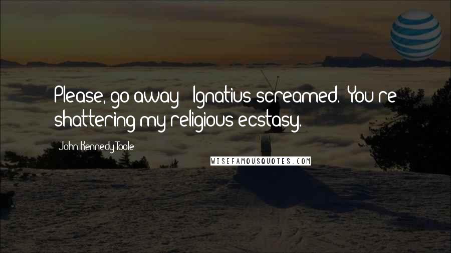 John Kennedy Toole Quotes: Please, go away!" Ignatius screamed. "You're shattering my religious ecstasy.