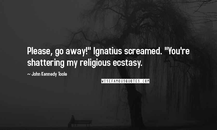 John Kennedy Toole Quotes: Please, go away!" Ignatius screamed. "You're shattering my religious ecstasy.