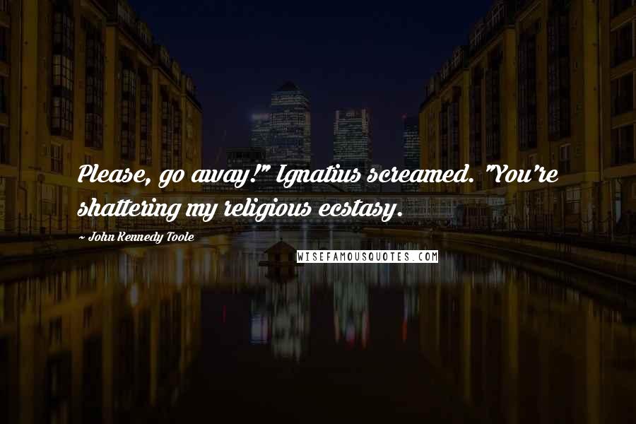 John Kennedy Toole Quotes: Please, go away!" Ignatius screamed. "You're shattering my religious ecstasy.