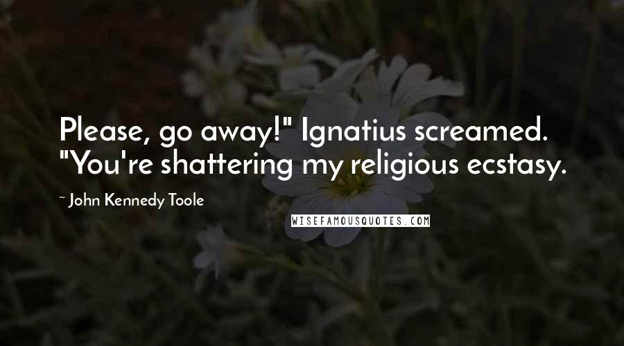 John Kennedy Toole Quotes: Please, go away!" Ignatius screamed. "You're shattering my religious ecstasy.