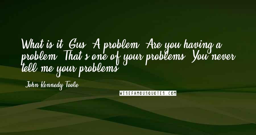 John Kennedy Toole Quotes: What is it, Gus? A problem? Are you having a problem? That's one of your problems. You never tell me your problems.