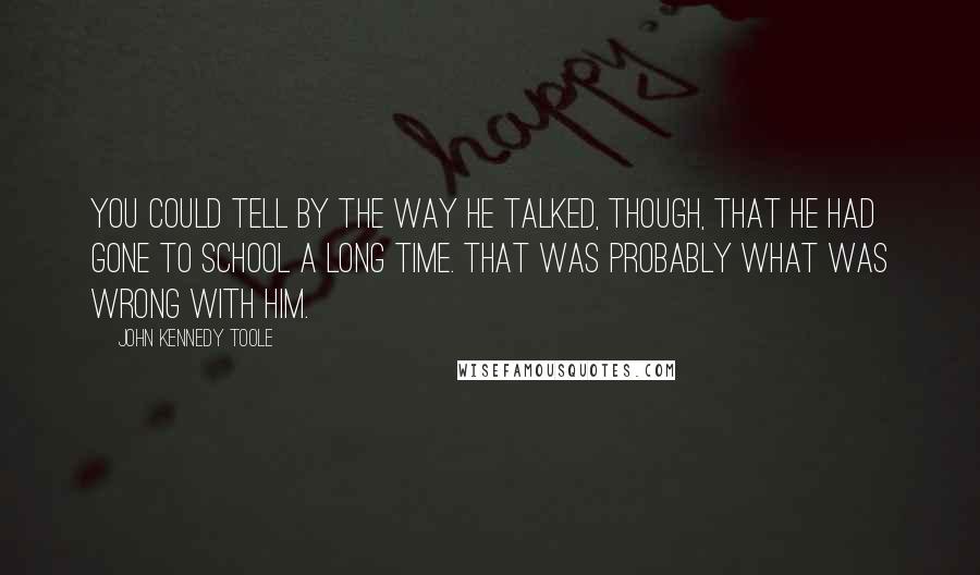John Kennedy Toole Quotes: You could tell by the way he talked, though, that he had gone to school a long time. That was probably what was wrong with him.