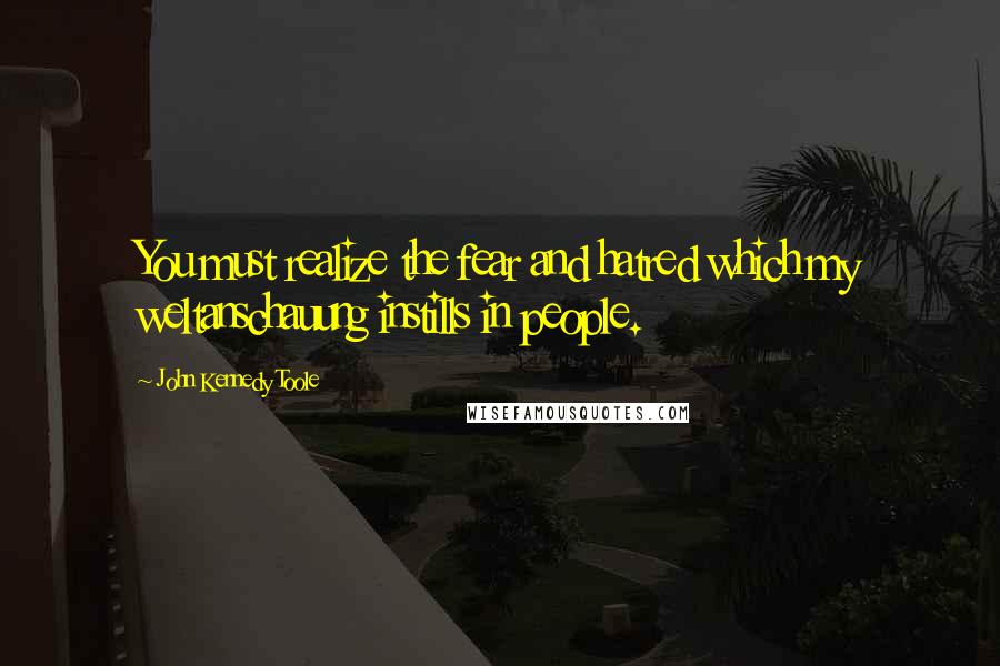 John Kennedy Toole Quotes: You must realize the fear and hatred which my weltanschauung instills in people.
